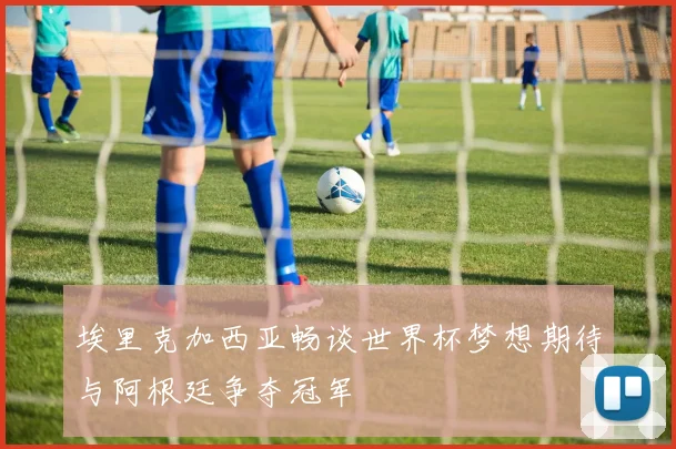 埃里克加西亚畅谈世界杯梦想期待与阿根廷争夺冠军