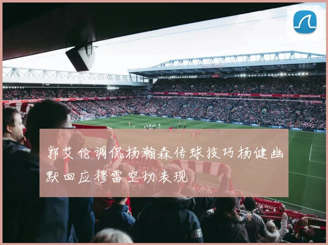 郭艾伦调侃杨瀚森传球技巧杨健幽默回应穆雷空切表现