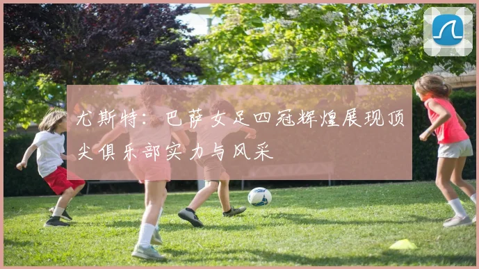 尤斯特：巴萨女足四冠辉煌展现顶尖俱乐部实力与风采