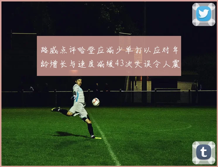 路威点评哈登应减少单打以应对年龄增长与速度减缓43次失误令人震惊