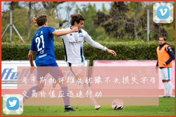 考辛斯批评雄鹿犹豫不决损失字母交易价值应迅速行动