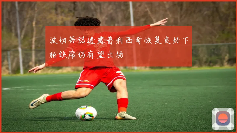 波切蒂诺透露普利西奇恢复良好下轮缺席仍有望出场
