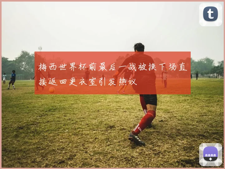 梅西世界杯前最后一战被换下场直接返回更衣室引发热议