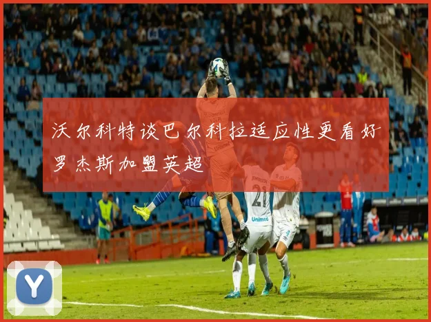 沃尔科特谈巴尔科拉适应性更看好罗杰斯加盟英超
