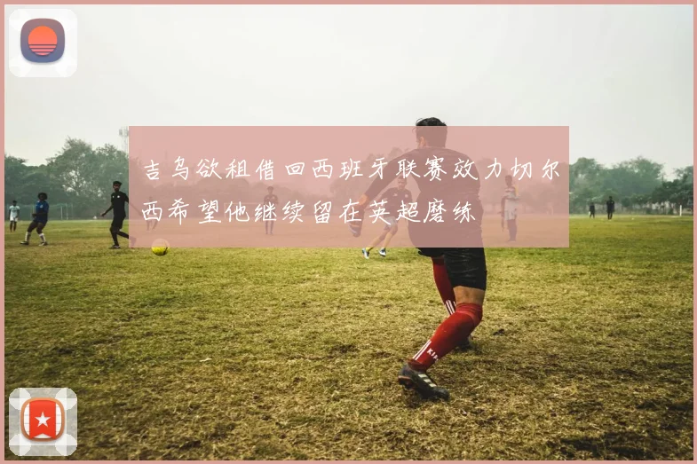 吉乌欲租借回西班牙联赛效力切尔西希望他继续留在英超磨练