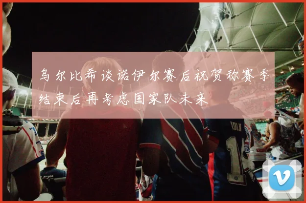 乌尔比希谈诺伊尔赛后祝贺称赛季结束后再考虑国家队未来