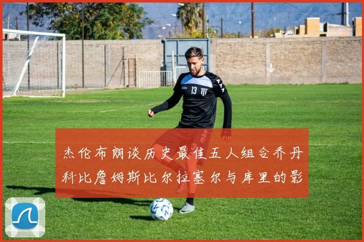 杰伦布朗谈历史最佳五人组合乔丹科比詹姆斯比尔拉塞尔与库里的影响力