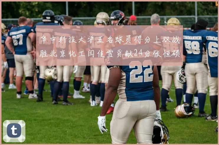 华中科技大学五名球员得分上双战胜北京化工闫佳雪贡献24分张恒硕斩获25分8篮板8助攻