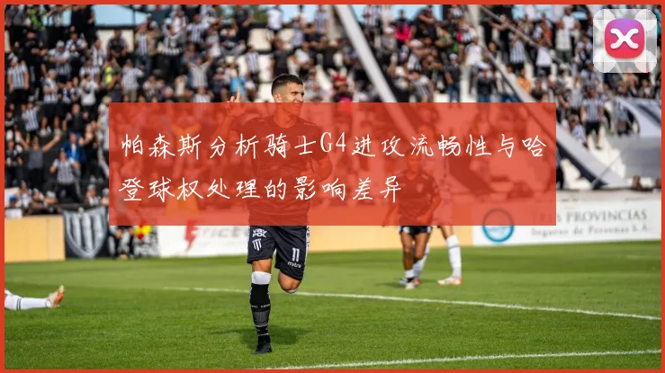 帕森斯分析骑士G4进攻流畅性与哈登球权处理的影响差异