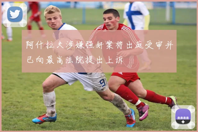 阿什拉夫涉嫌强奸案将出庭受审并已向最高法院提出上诉