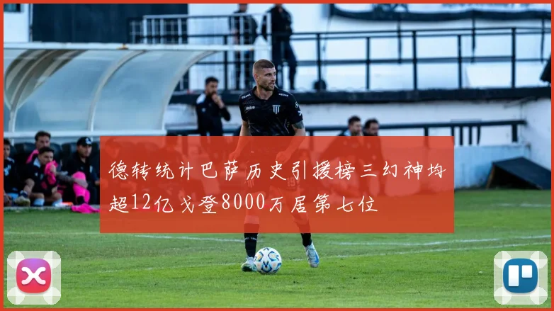 德转统计巴萨历史引援榜三幻神均超12亿戈登8000万居第七位